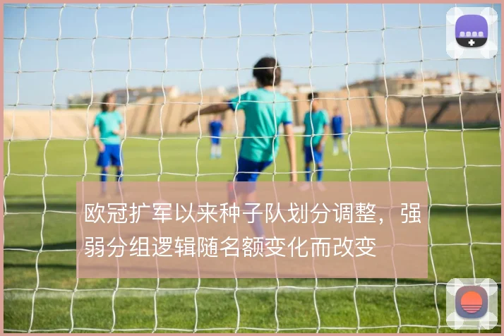欧冠扩军以来种子队划分调整，强弱分组逻辑随名额变化而改变