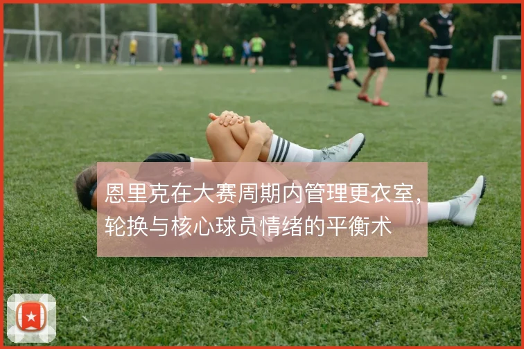 恩里克在大赛周期内管理更衣室,轮换与核心球员情绪的平衡术