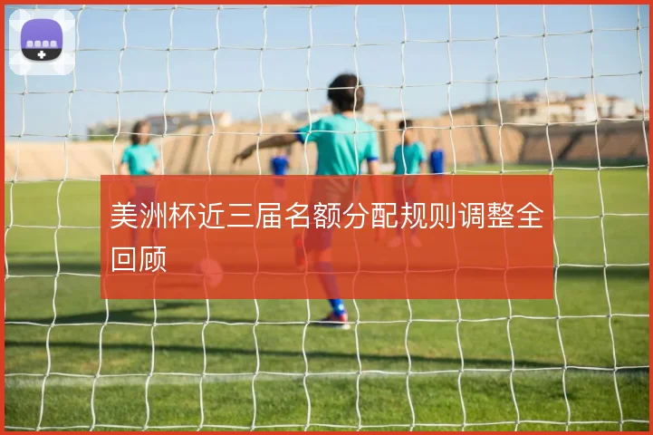 美洲杯近三届名额分配规则调整全回顾