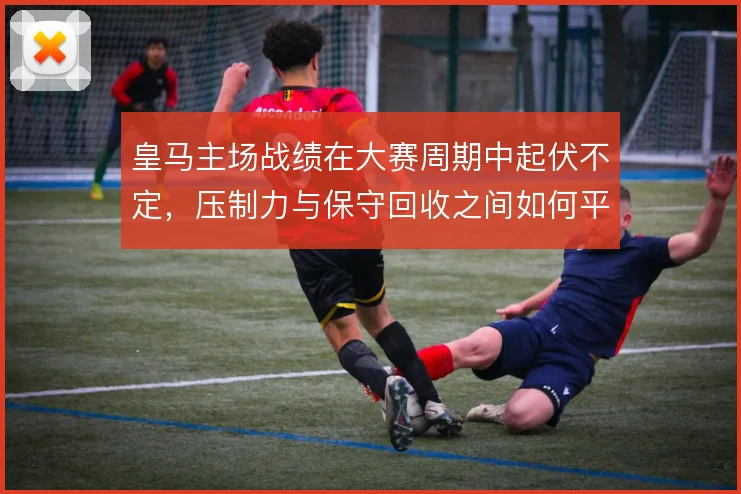 皇马主场战绩在大赛周期中起伏不定，压制力与保守回收之间如何平衡