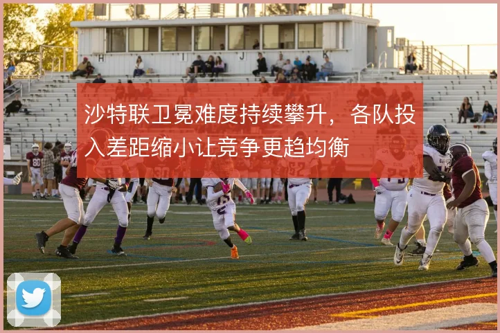 沙特联卫冕难度持续攀升,各队投入差距缩小让竞争更趋均衡