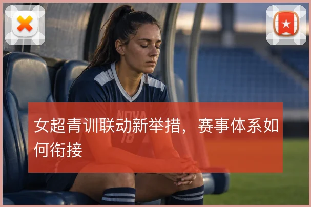 女超青训联动新举措,赛事体系如何衔接