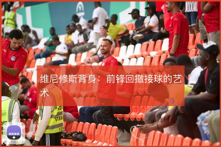 维尼修斯背身:前锋回撤接球的艺术