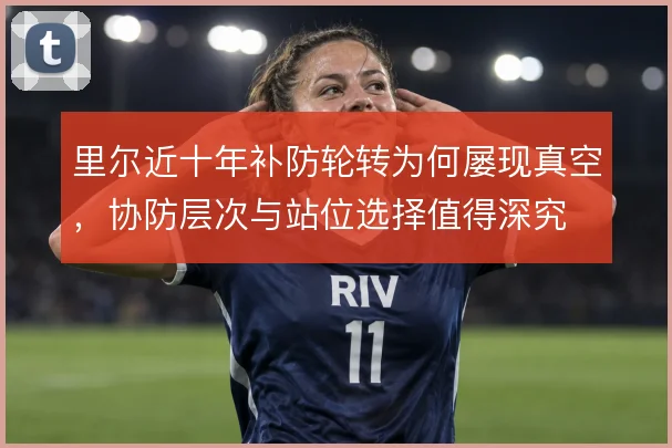 里尔近十年补防轮转为何屡现真空，协防层次与站位选择值得深究