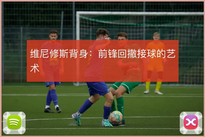 维尼修斯背身:前锋回撤接球的艺术
