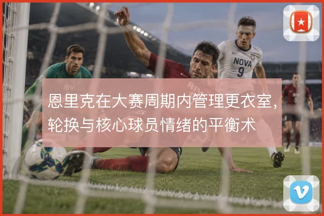 恩里克在大赛周期内管理更衣室,轮换与核心球员情绪的平衡术